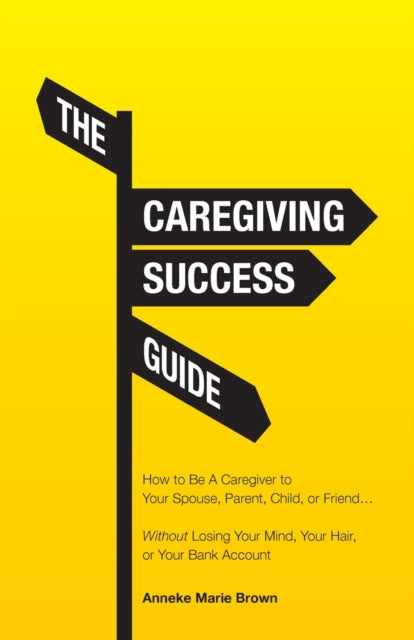 Caregiving Success Guide: How to Be A Caregiver to Your Spouse, Parent, Child, or Friend... Without Losing Your Mind, Your Hair, or Your Bank Account