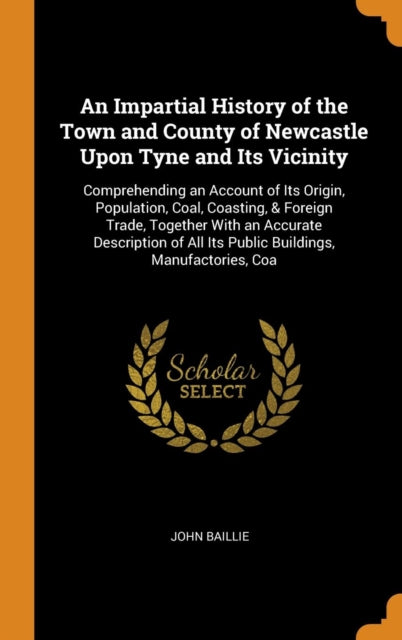 Impartial History of the Town and County of Newcastle Upon Tyne and Its Vicinity: Comprehending an Account of Its Origin, Population, Coal, Coasting, & Foreign Trade, Together With an Accurate Description of All Its Public Buildings, Manufactories, Coa