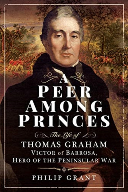 Peer among Princes: The Life of Thomas Graham, Victor of Barrosa, Hero of the Peninsular War