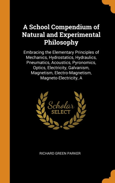 School Compendium of Natural and Experimental Philosophy: Embracing the Elementary Principles of Mechanics, Hydrostatics, Hydraulics, Pneumatics, Acoustics, Pyronomics, Optics, Electricity, Galvanism, Magnetism, Electro-Magnetism, Magneto-Electricity, A