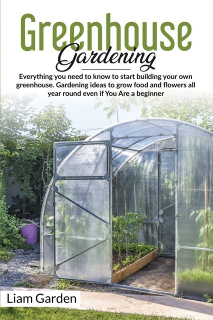 Greenhouse Gardening: Everything You Need to Know to Start Building Your Own Greenhouse. Gardening Ideas to Grow Food and Flowers All Year Round Even If You Are a Beginner