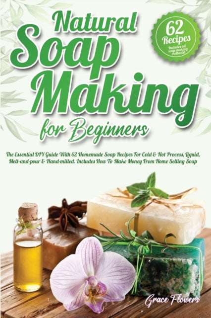 Natural Soap Making For Beginners: The Essential DIY Guide With 62 Homemade Soap Recipes For Cold and Hot Process, Liquid, Melt-and-pour and Hand-milled. Includes How To Make Money From Home Selling Soap