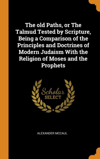Old Paths, or the Talmud Tested by Scripture, Being a Comparison of the Principles and Doctrines of Modern Judaism with the Religion of Moses and the Prophets