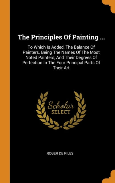 Principles of Painting ...: To Which Is Added, the Balance of Painters. Being the Names of the Most Noted Painters, and Their Degrees of Perfection in the Four Principal Parts of Their Art
