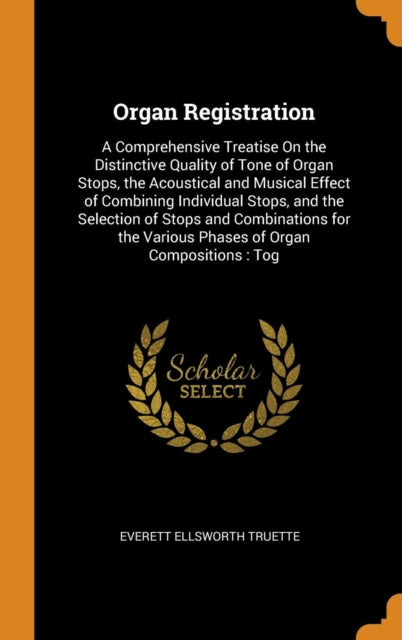 Organ Registration: A Comprehensive Treatise on the Distinctive Quality of Tone of Organ Stops, the Acoustical and Musical Effect of Combining Individual Stops, and the Selection of Stops and Combinations for the Various Phases of Organ Compositions: Tog