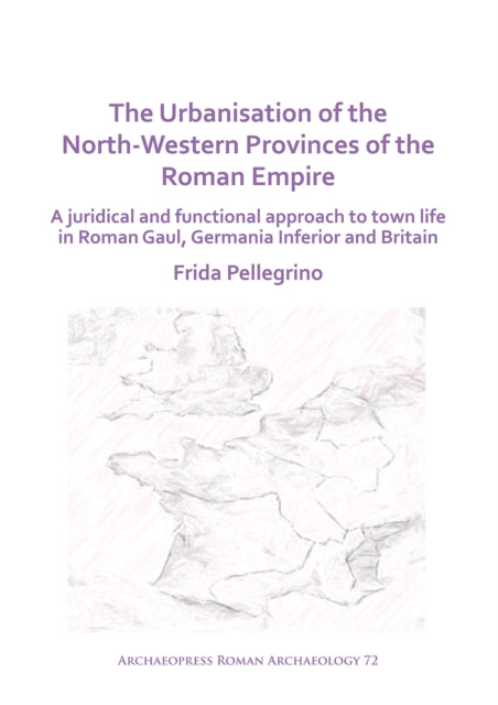Urbanisation of the North-Western Provinces of the Roman Empire: A Juridical and Functional Approach to Town Life in Roman Gaul, Germania Inferior and Britain