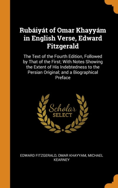 Rubaiyat of Omar Khayyam in English Verse, Edward Fitzgerald: The Text of the Fourth Edition, Followed by That of the First; With Notes Showing the Extent of His Indebtedness to the Persian Original; and a Biographical Preface