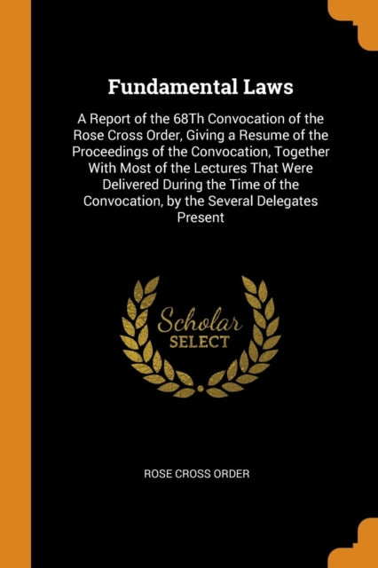 Fundamental Laws: A Report of the 68th Convocation of the Rose Cross Order, Giving a Resume of the Proceedings of the Convocation, Together with Most of the Lectures That Were Delivered During the Time of the Convocation, by the Several Delegates Present