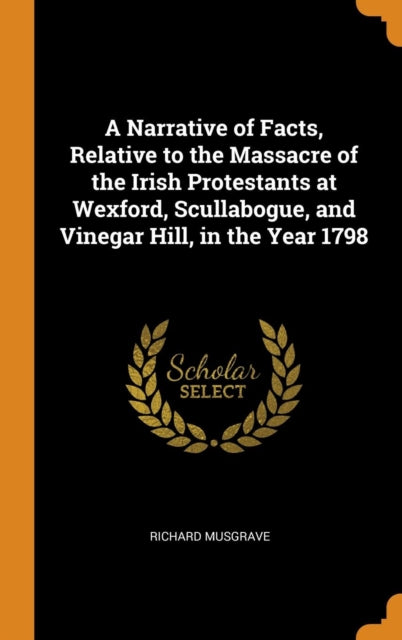 Narrative of Facts, Relative to the Massacre of the Irish Protestants at Wexford, Scullabogue, and Vinegar Hill, in the Year 1798