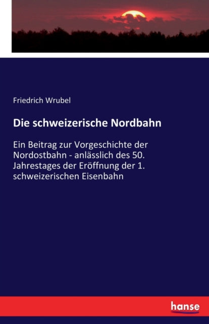 schweizerische Nordbahn: Ein Beitrag zur Vorgeschichte der Nordostbahn - anlasslich des 50. Jahrestages der Eroeffnung der 1. schweizerischen Eisenbahn