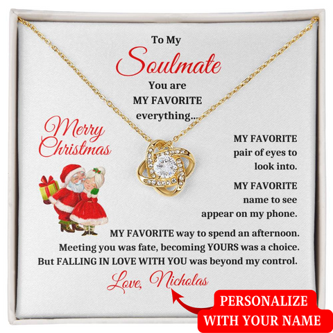 To My Soulmate You are My Favorite Everything My Favorite pair of eyes to look into. My Favorite name to appear on my phone. My Favorite way to spend an afternoon. Meeting you was fate, becoming Yours was a choice. But Falling in love with you was beyond my control. Merry Christmas, Love, sign your name and make it personal.