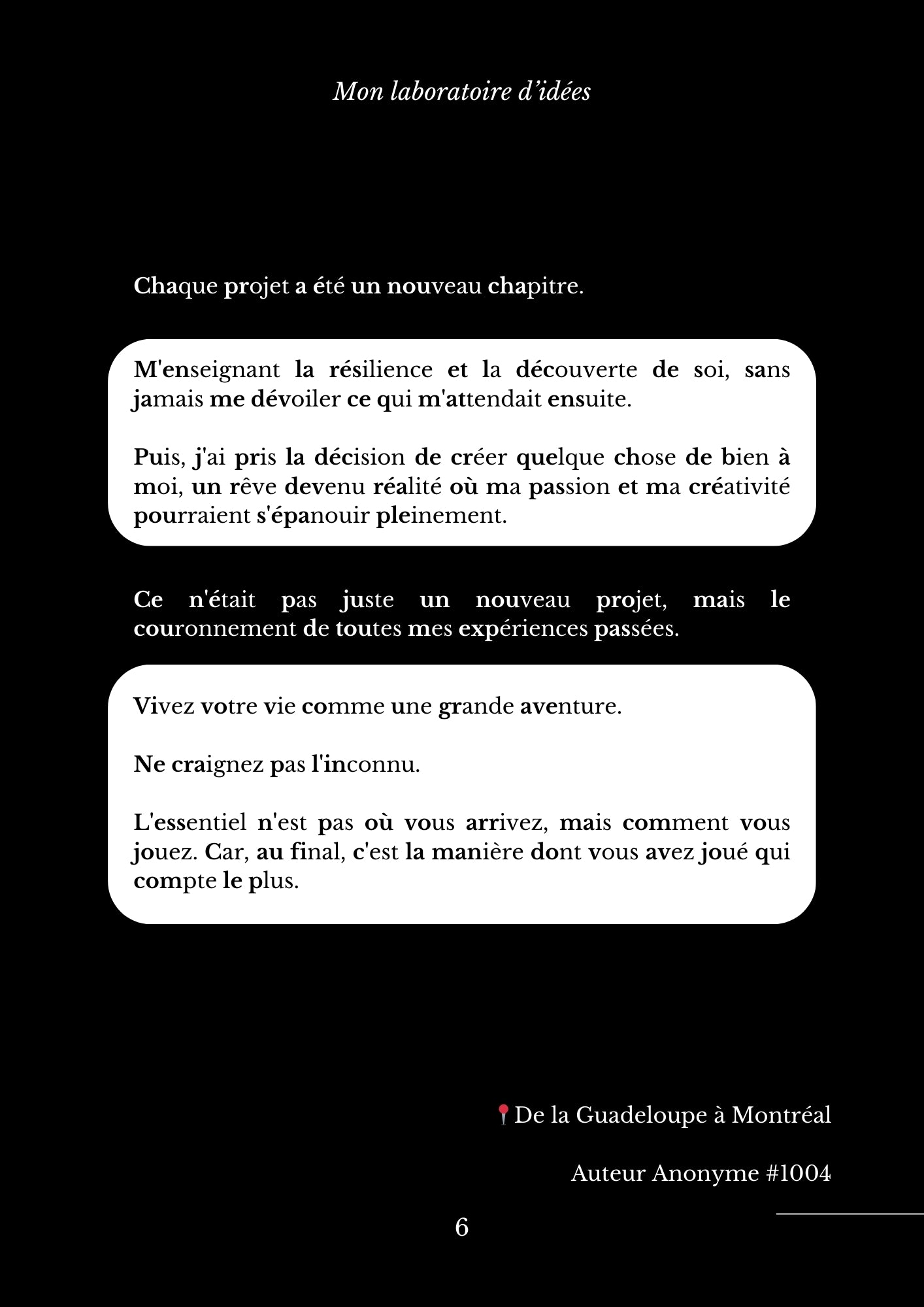 Chaque projet a été un nouveau chapitre. M'enseignant la résilience et la découverte de soi, sans jamais me dévoiler ce qui m'attendait ensuite.   Puis, j'ai pris la décision de créer quelque chose de bien à moi, un rêve devenu réalité où ma passion et ma créativité pourraient s'épanouir pleinement. Ce n'était pas juste un nouveau projet, mais le couronnement de toutes mes expériences passées. Vivez votre vie comme une grande aventure.   Ne craignez pas l'inconnu.   L'essentiel n'est pas où vous arrivez, mais comment vous jouez. Car, au final, c'est la manière dont vous avez joué qui compte le plus. 📍De la Guadeloupe à Montréal  Auteur Anonyme #1004