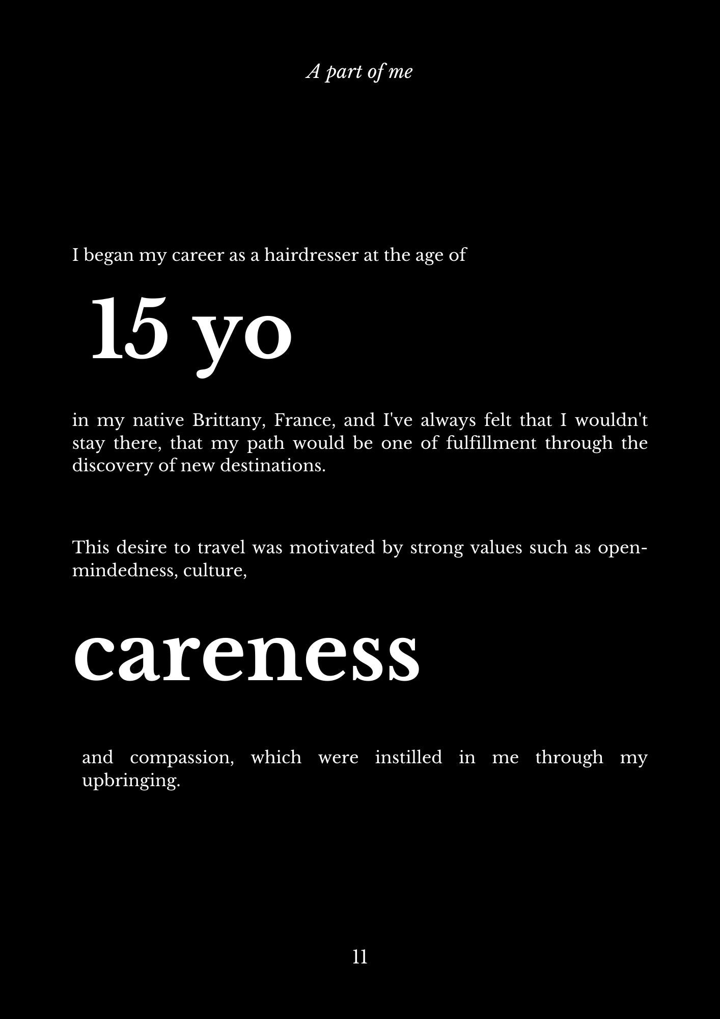 I began my career as a hairdresser at the age of 15 yo in my native Brittany, France, and I've always felt that I wouldn't stay there, that my path would be one of fulfillment through the discovery of new destinations. This desire to travel was motivated by strong values such as open-mindedness, culture, careness and compassion, which were instilled in me through my upbringing.