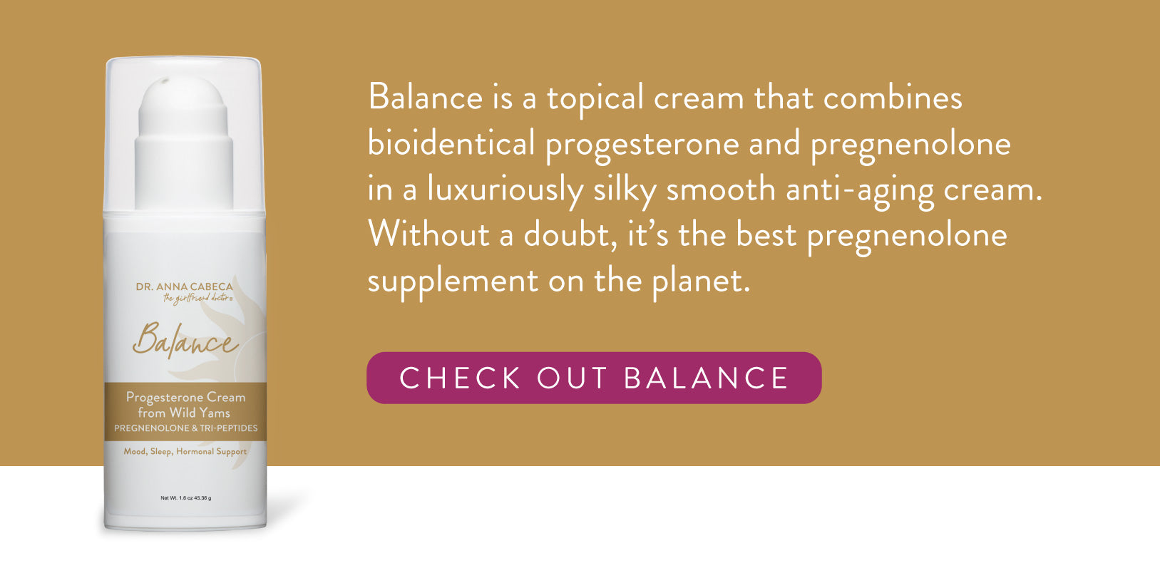 Balance is a topical cream that combines bioidentical progesterone and pregnenolone in a luxuriously silky smooth anti-aging cream. Without a doubt, it’s the best pregnenolone supplement on the planet. 