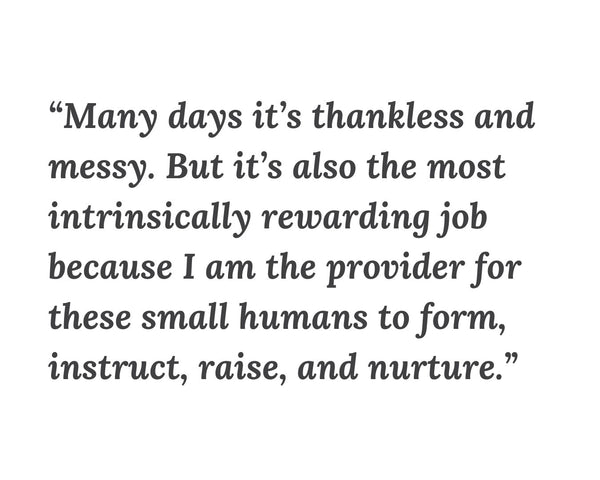 Quote from Therese in dark gray on a white background: Many days it’s thankless and messy. But it’s also the most intrinsically rewarding job because I am the provider for these small humans to form, instruct, raise, and nurture. 