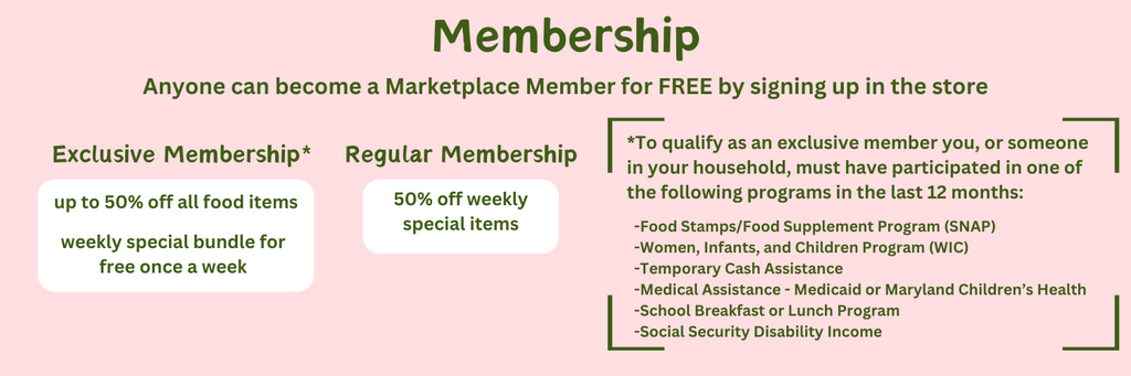 Membership. Anyone can become a Marketplace Member for FREE by signing up in the store. Exclusive Membership. Up to 50% off all food items and weekly special bundle for free once a week. Regular Membership. 50% off weekly special items. *To qualify as an exclusive member you, or someone in your household, must have participated in one of the following programs in the last 12 months: Food Stamps/Food Supplement Program (SNAP). Women, Infants, and Children Program (WIC). Temporary Cash Assistance. Medical Assistance: Medicaid or Maryland Children’s Health. School Breakfast or Lunch Program. Social Security Disability Income