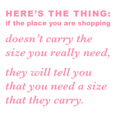 Here’s the thing: if the place you are shopping doesn’t carry the size you really need,  they will tell you that you need a size that they carry.