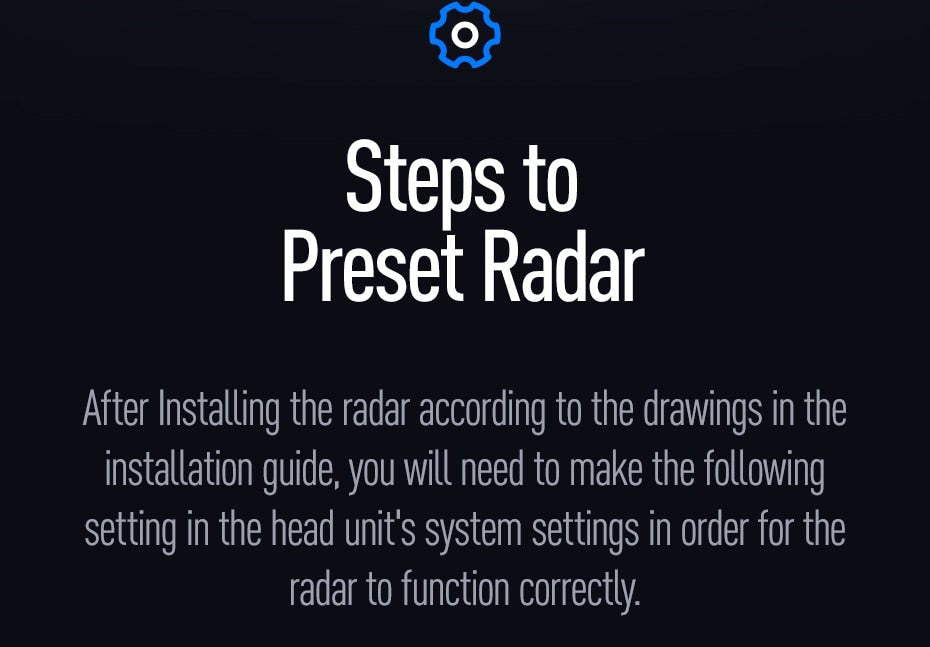 after installing the radar according to the drawings in the installation guide, you will need to make the following adjustments in the head units system settings  in order for the radar system to function correctly