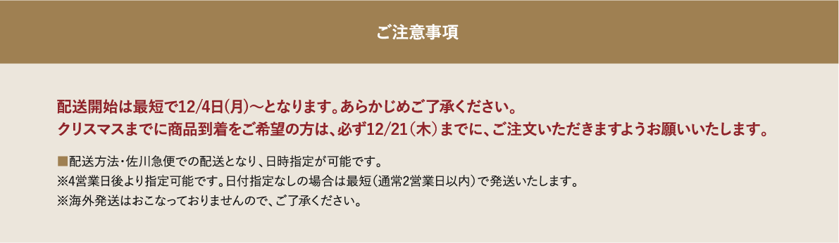 配送開始は最短で12/4日(月)～となります。あらかじめご了承ください。クリスマスまでに商品到着をご希望の方は、必ず12/21（木）までに、ご注文いただきますようお願いいたします。■配送方法・佐川急便での配送となり、日時指定が可能です。※4営業日後より指定可能です。日付指定なしの場合は最短（通常2営業日以内）で発送いたします。※海外発送はおこなっておりませんので、ご了承ください。