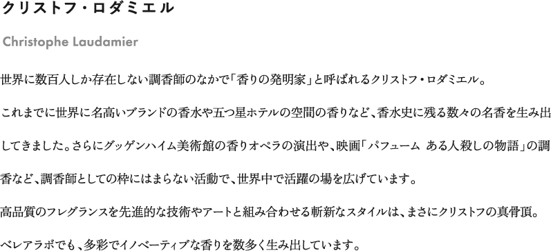 クリストフ・ロダミエル「Christophe Laudamier」世界に数百人しか存在しない調香師のなかで「香りの発明家」と呼ばれるクリストフ・ロダミエル。これまでに世界に名高いブランドの香水や五つ星ホテルの空間の香りなど、香水史に残る数々の名香を生み出してきました。さらにグッゲンハイム美術館の香りオペラの演出や、映画「パフューム ある人殺しの物語」の調香など、調香師としての枠にはまらない活動で、世界中で活躍の場を広げています。高品質のフレグランスを先進的な技術やアートと組み合わせる斬新なスタイルは、まさにクリストフの真骨頂。べレアラボでも、多彩でイノベーティブな香りを数多く生み出しています。