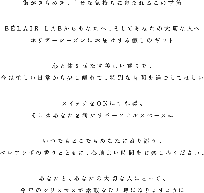 街がきらめき、幸せな気持ちに包まれるこの季節 BÉLAIR LABからあなたへ、そしてあなたの大切な人へ ホリデーシーズンにお届けする癒しのギフト ⼼と体を満たす美しい香りで、今は忙しい日常から少し離れて、特別な時間を過ごしてほしい スイッチをONにすれば、そこはあなたを満たすパーソナルスペースにいつでもどこでもあなたに寄り添う、ベレアラボの香りとともに、心地よい時間をお楽しみください。あなたと、あなたの大切な人にとって、今年のクリスマスが素敵なひと時になりますように