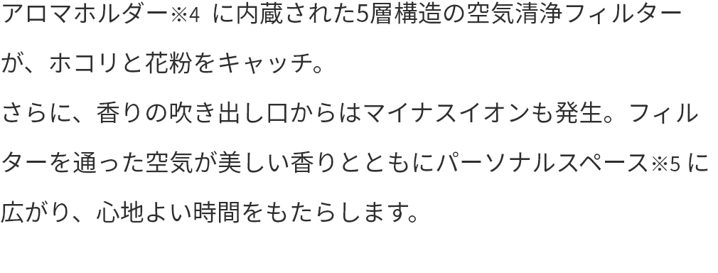 アロマホルダー※4  に内蔵された5層構造の空気清浄フィルターが、ホコリと花粉をキャッチ。さらに、香りの吹き出し口からはマイナスイオンも発生。フィルターを通った空気が美しい香りとともにパーソナルスペース※5 に広がり、心地よい時間をもたらします。