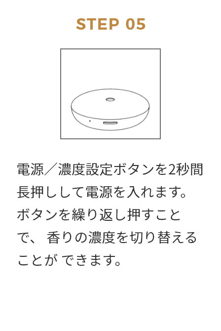 STEP 05 電源／濃度設定ボタンを2秒間長押しして霞源を入れます。 ポタンを繰り返し押すことで、 香りの濃度を切り替えることが できます。