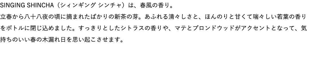 SINGING SHINCHA（シィンギング シンチャ）は、春風の香り。立春から八十八夜の頃に摘まれたばかりの新茶の芽。あふれる清々しさと、ほんのりと甘くて瑞々しい若葉の香りをボトルに閉じ込めました。すっきりとしたシトラスの香りや、マテとブロンドウッドがアクセントとなって、気持ちのいい春の木漏れ日を思い起こさせます。