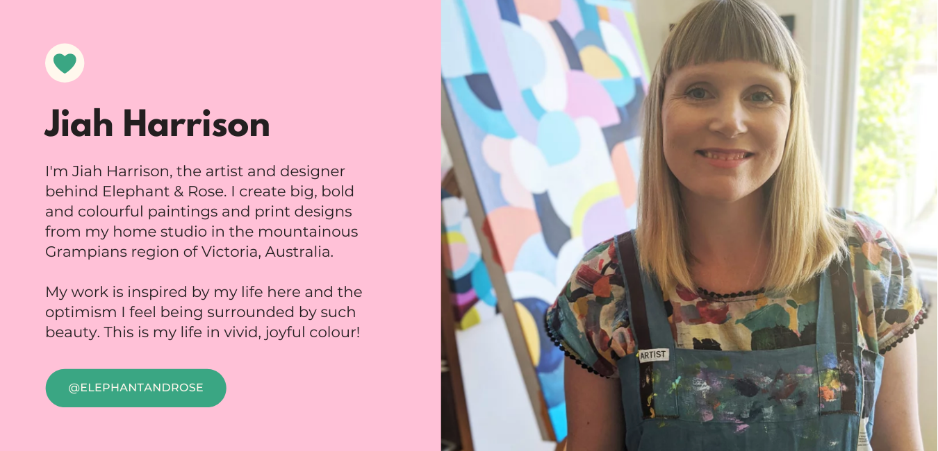 I'm Jiah Harrison, the artist and designer behind Elephant & Rose. I create big, bold and colourful paintings and print designs from my home studio in the mountainous Grampians region of Victoria, Australia.    My work is inspired by my life here and the optimism I feel being surrounded by such beauty. This is my life in vivid, joyful colour!