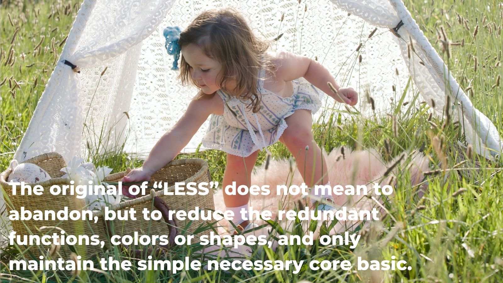 the original of “LESS” does not mean to abandon, but to reduce the redundant functions, colors or shapes, and only maintain the simple necessary core basic. 