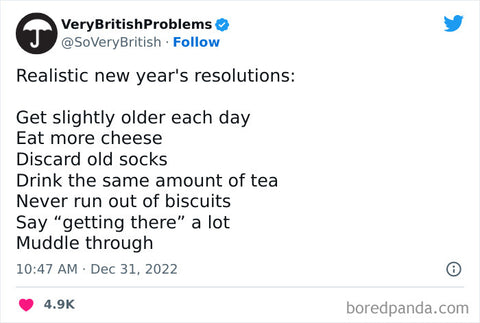 Realistic new year's resolutions: Get slightly older each day Eat more cheese Discard old socks Drink the same amount of tea Never run out of biscuits Say "getting there" a lot Muddle through