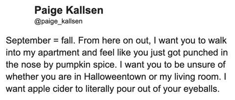 September = fall. From here on out, I want you to walk into my apartment and feel like you just got punched in the nose by pumpkin spice. I want you to be unsure of whether you are in Halloweentown or my living room. I want apple cider to literally pour out of your eyeballs.