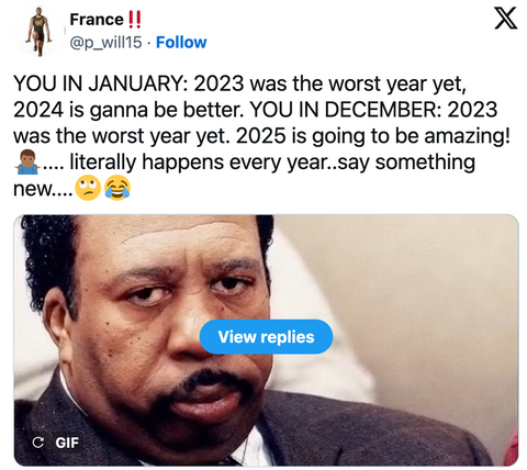 YOU IN JANUARY: 2023 was the worst year yet, 2024 is ganna be better. YOU IN DECEMBER: 2023 was the worst year yet. 2025 is going to be amazing! ... literally happens every year.say something
