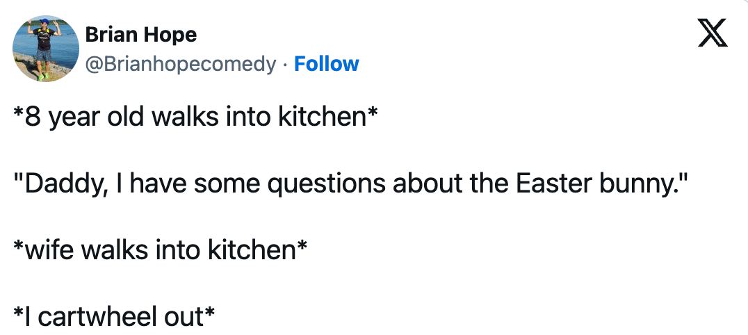 *8 year old walks into kitchen* "Daddy, I have some questions about the Easter bunny." *wife walks into kitchen* *| cartwheel out*