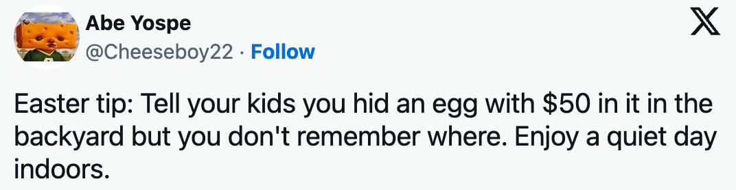 Easter tip: Tell your kids you hid an egg with $50 in it in the backyard but you don't remember where. Enjoy a quiet day indoors.