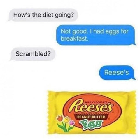 "How's the diet going?"  "Not good. I had eggs for breakfast."   "Scrambled?"  "Reese's."