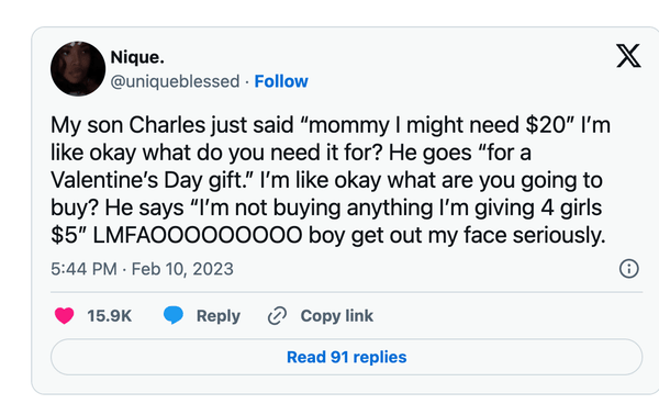 My son Charles just said "mommy I might need $20" I'm like okay what do you need it for? He goes "for a Valentine's Day gift!" I'm like okay what are you going to buy? He says "I'm not buying anything I'm giving 4 girls $5" LMFA000000000 boy get out my face seriously.