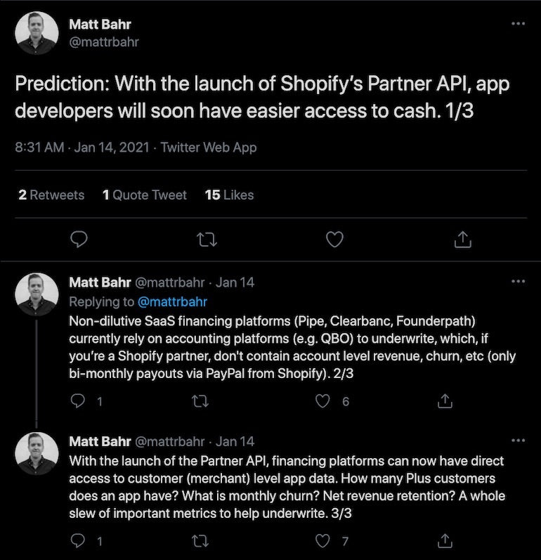 Partner API: Matt Bahr series of tweets saying: "Prediction: With the launch of Shopify's Partner API, app developers will have easier access to cash. Non-dilutive Saas financing platforms currently rely on accounting platforms to underwrite, which, if you're a Shopify Partner, don't contain account level revenue, churn, etc. With the launch, financing platforms can now have direct access to customer level app data. "