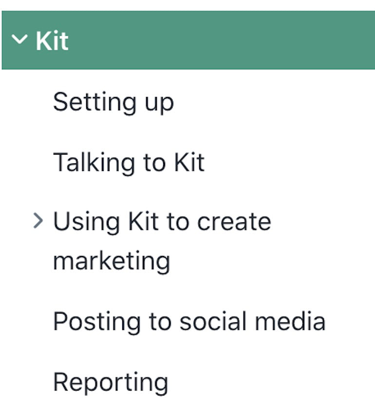 Technical documentation: Screenshot of the topics in Kit documentation. Kit. Setting up. Talking to Kit. Using Kit to create marketing. Posting to social media. Reporting.