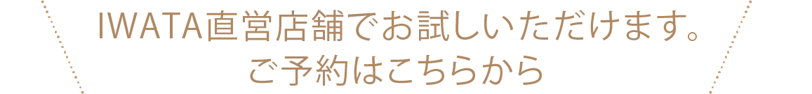 IWATA直営店舗でお試しいただけます。ご予約はこちらから