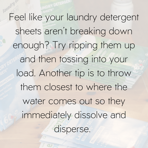 Feel like your laundry detergent sheets are not breaking down enough? Rip them up to put them into pieces and then toss into your washing machine. It also is helpful to put them close to where the water comes out so they immediately dissolve and disperse. 