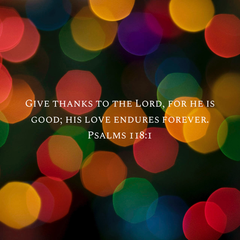 GIVE THANKS TO THE LORD, FOR HE IS GOOD, HIS LOVE ENDURES FOREVER - PSALMS 118:1