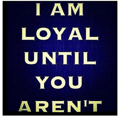 i am loyal until you arent