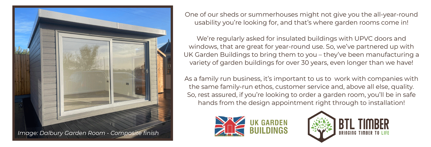 One of our sheds or summerhouses might not give you the all-year-round usability you’re looking for, and that’s where garden rooms come in!  We’re regularly asked for insulated buildings with UPVC doors and windows, that are great for year-round use. So, we’ve partnered up with UK Garden Buildings to bring them to you – they’ve been manufacturing a variety of garden buildings for over 30 years, even longer than we have!  As a family run business, it’s important to us to  work with companies with the same family-run ethos, customer service and, above all else, quality.  So, rest assured, if you’re looking to order a garden room, you’ll be in safe hands from the design appointment right through to installation!