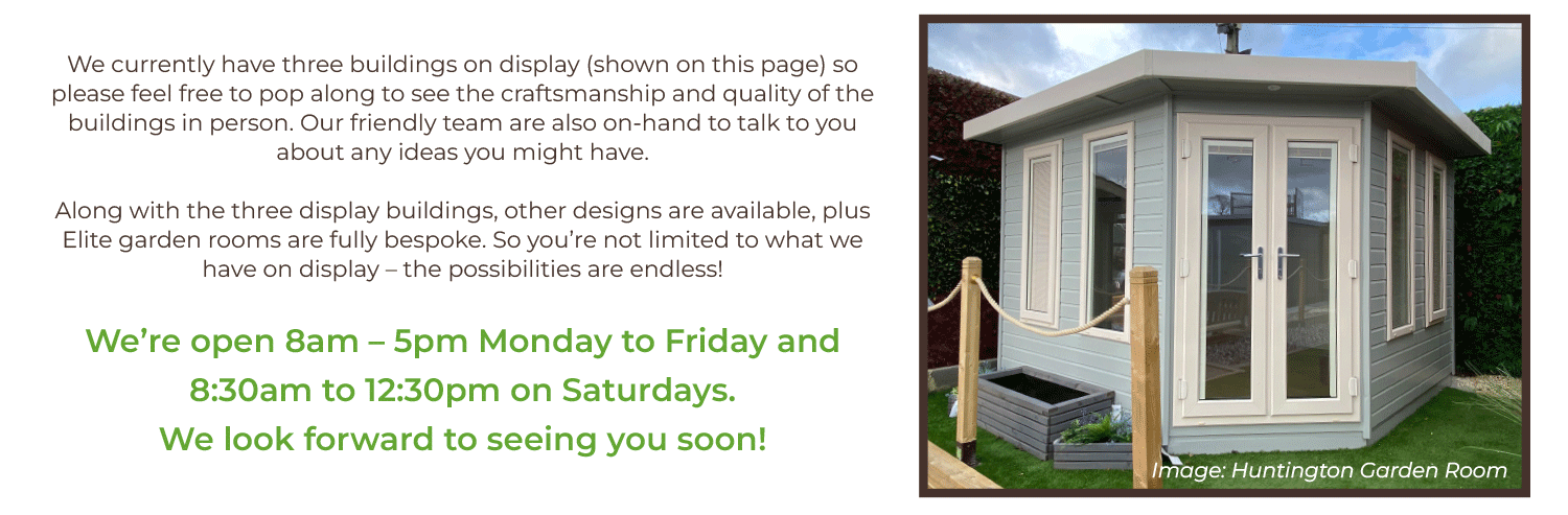 We currently have three buildings on display (shown on this page) so please feel free to pop along to see the craftsmanship and quality of the buildings in person. Our friendly team are also on-hand to talk to you about any ideas you might have.  Along with the three display buildings, other designs are available, plus Elite garden rooms are fully bespoke. So you’re not limited to what we have on display – the possibilities are endless!   We’re open 8am – 5pm Monday to Friday and 8:30am to 12:30pm on Saturdays. We look forward to seeing you soon!