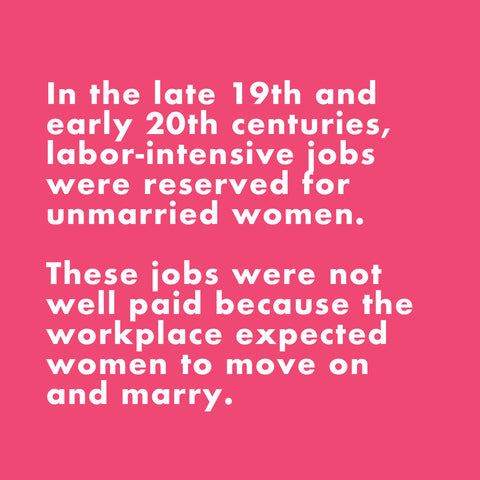 In the late 19th and early 20th centuries, labor-intensive jobs were reserved for unmarried women. These jobs were not well paid because the workplace expected women to move on and marry.