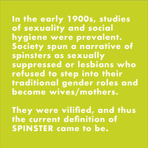 In the early 1900s, studies of sexuality and social hygiene were prevalent. Society spun a narrative of spinsters as sexually suppressed or lesbians who refused to step into their traditional gender roles and become wives/mothers. They were vilified, and thus the current definition of SPINSTER came to be.