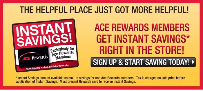 The helpful place just got more helpful! Ace Rewards members get instant savings* right in the store! Sign up and start saving today! *Instant Savings amount available as mail-in-savings for non Ace Rewards members. Tax is charged on sale price before application of Instant Savings. Must present Rewards card to receive Instant Savings.