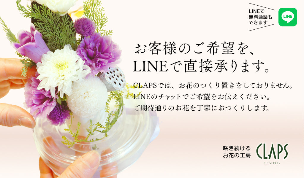 お客様のご希望を、LINEで直接承ります。CLAPSでは、お花のつくり置きをしておりません。LINEのチャットでご希望をお伝えください。ご期待通りのお花を丁寧におつくりします。LINEでは無料通話もできます。ぜひご利用ください。咲き続けるお花の工房のCLAPS（クラップス）より。