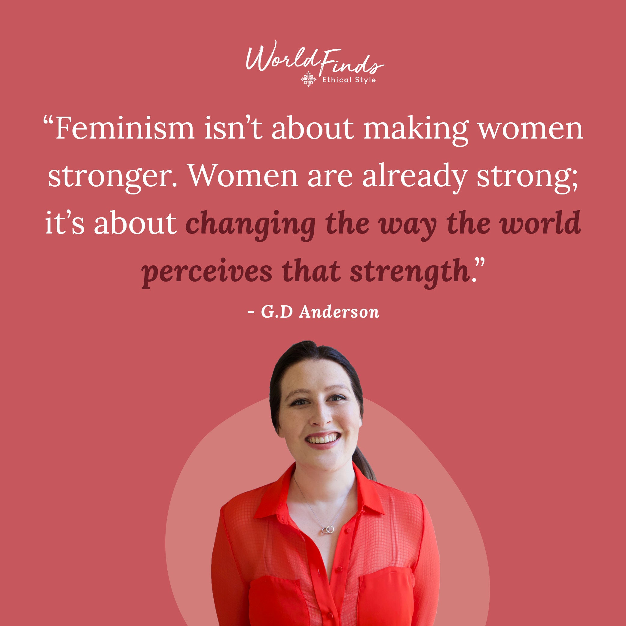 Quote from GD Anderson, "Feminism isn't about making women stronger. Women are already strong; it's about changing the way the world perceives that strength."